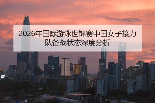 2026年国际游泳世锦赛中国女子接力队备战状态深度分析