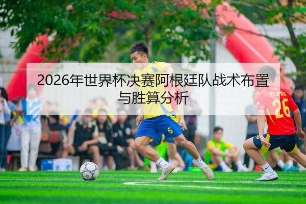 2026年世界杯决赛阿根廷队战术布置与胜算分析