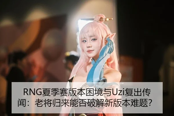 RNG夏季赛版本困境与Uzi复出传闻：老将归来能否破解新版本难题？
