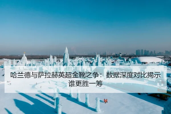 哈兰德与萨拉赫英超金靴之争：数据深度对比揭示谁更胜一筹