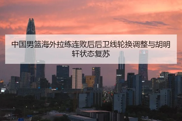 中国男篮海外拉练连败后后卫线轮换调整与胡明轩状态复苏